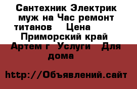 Сантехник Электрик муж на Час ремонт титанов  › Цена ­ 500 - Приморский край, Артем г. Услуги » Для дома   